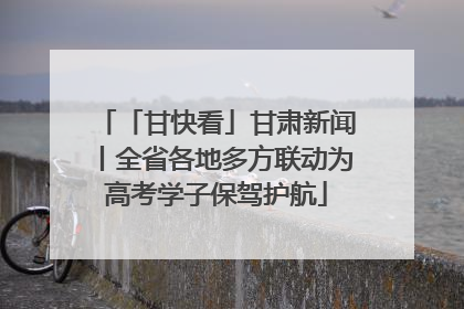 「甘快看」甘肃新闻丨全省各地多方联动为高考学子保驾护航