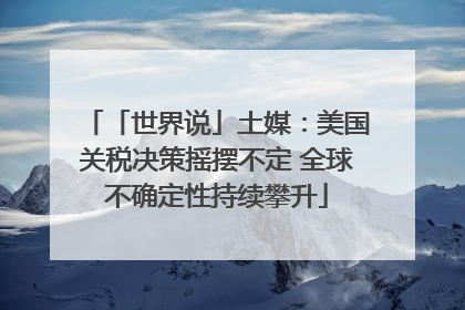 「世界说」土媒：美国关税决策摇摆不定 全球不确定性持续攀升