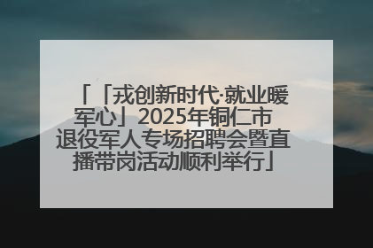 「戎创新时代·就业暖军心」2025年铜仁市退役军人专场招聘会暨直播带岗活动顺利举行