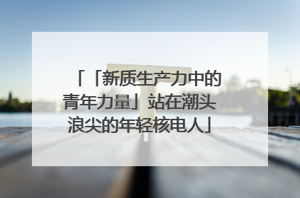 「新质生产力中的青年力量」站在潮头浪尖的年轻核电人
