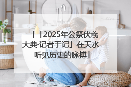 「2025年公祭伏羲大典·记者手记」在天水 听见历史的脉搏