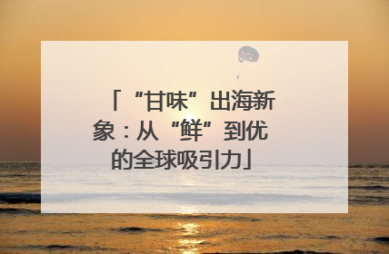 “甘味”出海新象：从“鲜”到优的全球吸引力