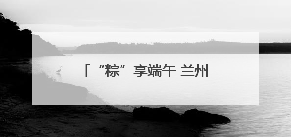 “粽”享端午 兰州市城关区九州大道社区共绘团结温馨画卷