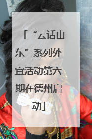 “云话山东”系列外宣活动第六期在德州启动