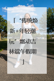 “传统焕新+年轻潮玩”燃动吉林端午假期