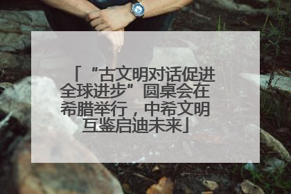 “古文明对话促进全球进步”圆桌会在希腊举行，中希文明互鉴启迪未来