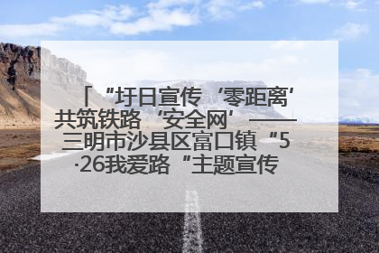 “圩日宣传‘零距离’共筑铁路‘安全网’——三明市沙县区富口镇“5·26我爱路“主题宣传活动成效显著