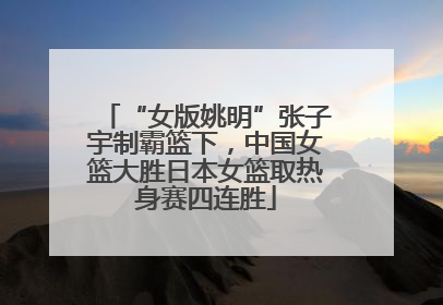 “女版姚明”张子宇制霸篮下，中国女篮大胜日本女篮取热身赛四连胜