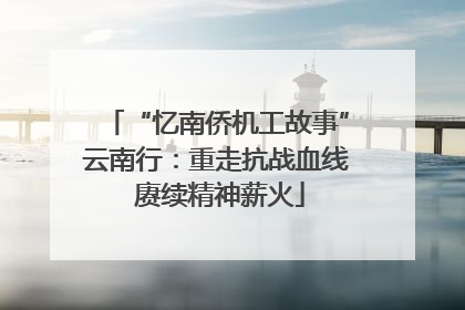 “忆南侨机工故事”云南行：重走抗战血线 赓续精神薪火