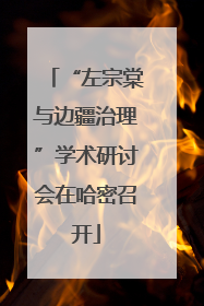 “左宗棠与边疆治理”学术研讨会在哈密召开