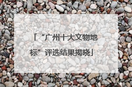 “广州十大文物地标”评选结果揭晓