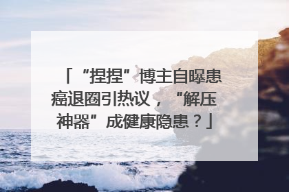 “捏捏”博主自曝患癌退圈引热议，“解压神器”成健康隐患？