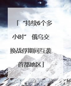 “持续6个多小时” 俄乌交换战俘期间互袭首都地区