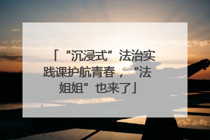 “沉浸式”法治实践课护航青春，“法姐姐”也来了