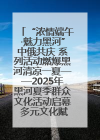 “浓情端午·魅力黑河”中俄共庆 系列活动燃爆黑河清凉一夏——2025年黑河夏季群众文化活动启幕 多元文化赋能边境文旅新高地