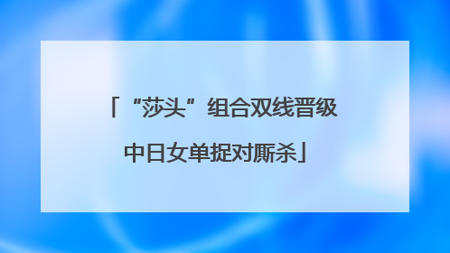 “莎头”组合双线晋级 中日女单捉对厮杀