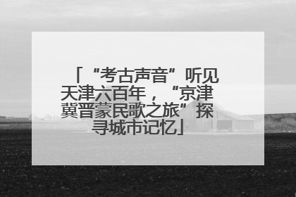 “考古声音”听见天津六百年，“京津冀晋蒙民歌之旅”探寻城市记忆