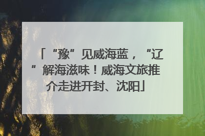 “豫”见威海蓝，“辽”解海滋味！威海文旅推介走进开封、沈阳