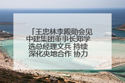王忠林李殿勋会见中建集团董事长郑学选总经理文兵 持续深化央地合作 协力推动支点建设