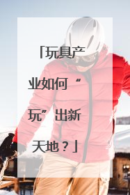 玩具产业如何“玩”出新天地？