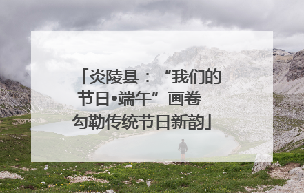炎陵县：“我们的节日•端午”画卷 勾勒传统节日新韵