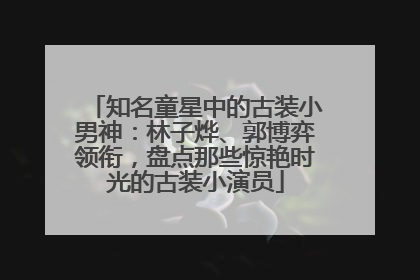 知名童星中的古装小男神：林子烨、郭博弈领衔，盘点那些惊艳时光的古装小演员
