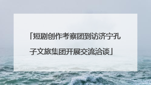 短剧创作考察团到访济宁孔子文旅集团开展交流洽谈