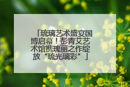 琉璃艺术盛宴国博启幕！彭青艾艺术馆携瑰丽之作绽放“琉光璃彩”
