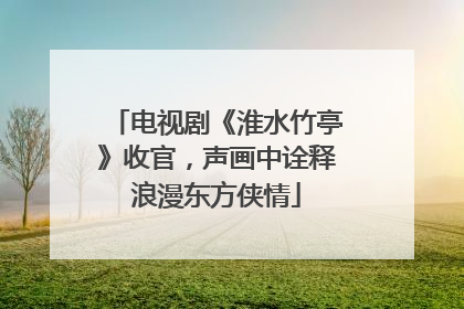 电视剧《淮水竹亭》收官，声画中诠释浪漫东方侠情