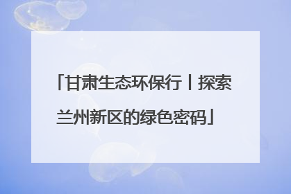 甘肃生态环保行丨探索兰州新区的绿色密码