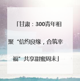 甘肃：300青年相聚“信约良缘，合筑幸福”共享甜蜜周末