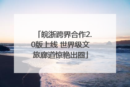皖浙跨界合作2.0版上线 世界级文旅廊道惊艳出圈