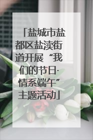 盐城市盐都区盐渎街道开展“我们的节日·情系端午”主题活动