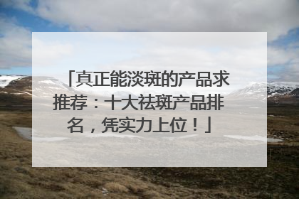 真正能淡斑的产品求推荐：十大祛斑产品排名，凭实力上位！