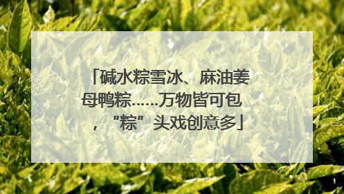 碱水粽雪冰、麻油姜母鸭粽……万物皆可包，“粽”头戏创意多