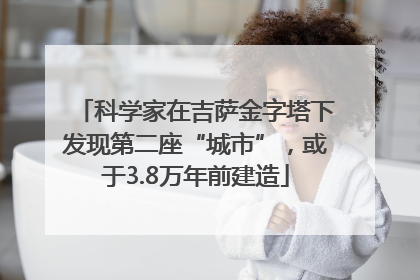 科学家在吉萨金字塔下发现第二座“城市”，或于3.8万年前建造