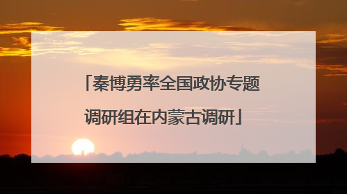 秦博勇率全国政协专题调研组在内蒙古调研