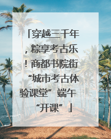 穿越三千年，粽享考古乐！商都书院街“城市考古体验课堂”端午“开课”