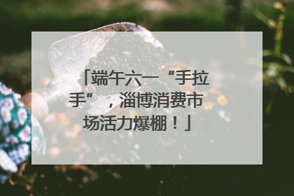 端午六一“手拉手”，淄博消费市场活力爆棚！