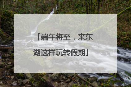 端午将至，来东湖这样玩转假期