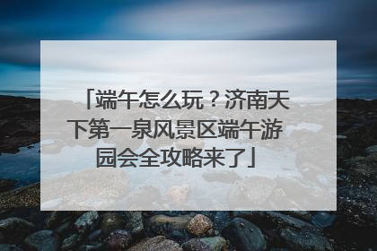 端午怎么玩？济南天下第一泉风景区端午游园会全攻略来了
