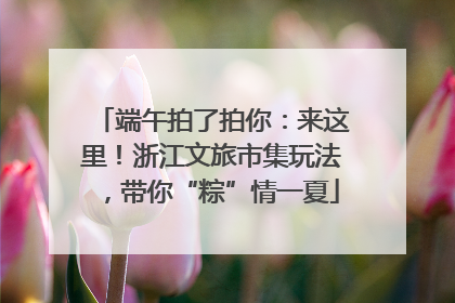 端午拍了拍你：来这里！浙江文旅市集玩法，带你“粽”情一夏