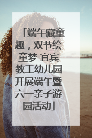 端午藏童趣，双节绘童梦 宜宾教工幼儿园开展端午暨六一亲子游园活动