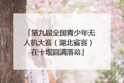 第九届全国青少年无人机大赛（湖北省赛）在十堰圆满落幕