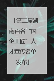 第二届湖南百名“国企工匠”人才宣传名单发布