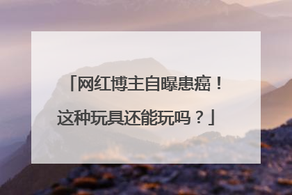 网红博主自曝患癌！这种玩具还能玩吗？