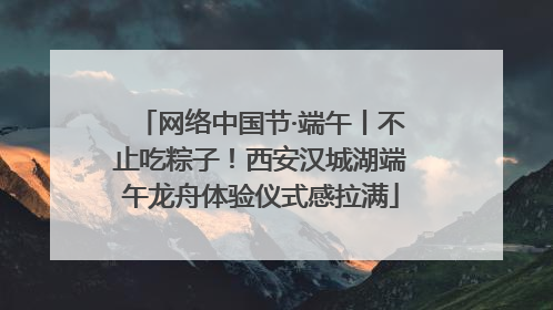 网络中国节·端午丨不止吃粽子！西安汉城湖端午龙舟体验仪式感拉满