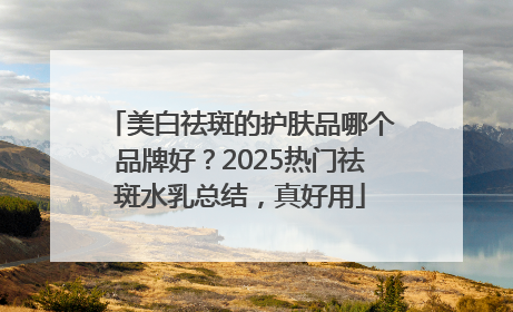 美白祛斑的护肤品哪个品牌好？2025热门祛斑水乳总结，真好用