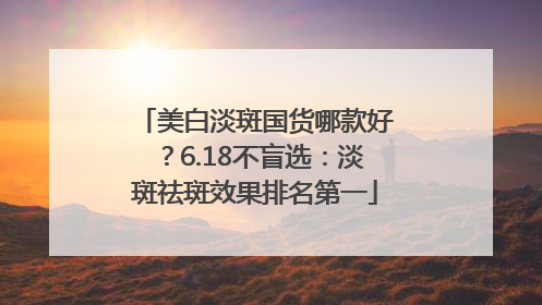 美白淡斑国货哪款好？6.18不盲选：淡斑祛斑效果排名第一