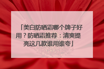 美白防晒霜哪个牌子好用？防晒霜推荐：清爽提亮这几款谁用谁夸